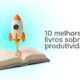 10 melhores livros sobre produtividade para profissionais e empresas